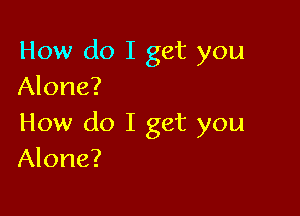 How do I get you
Alone?

How do I get you
Alone?