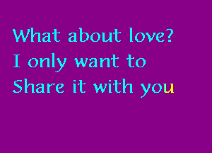 What about love?
I only want to

Share it with you