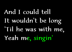 And I could tell
It wouldn't be long
'Til he was with me,

Yeah me, singin'