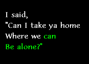 I said,
Can I take ya home

Where we can
Be alone?