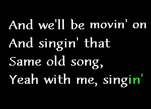 And we'll be movinI on
And singin' that

Same old song,

Yeah with me, singin'