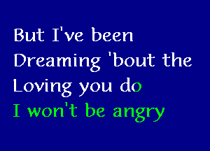 But I've been
Dreaming 'bout the

Loving you do
I won't be angry