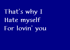 That's why I
Hate myself

For lovin' you