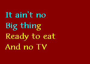 It ain't no
Big thing

Ready to eat
And no TV