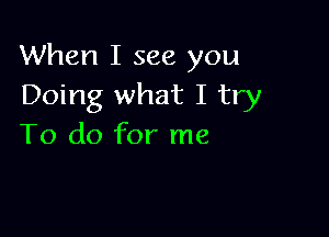 When I see you
Doing what I try

To do for me