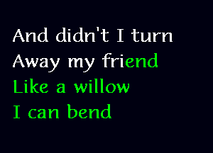 And didn't I turn
Away my friend

Like a willow
I can bend