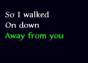 So I walked
On down

Away from you