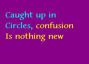 Caught up in
Circles, confusion

Is nothing new