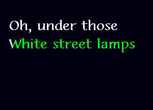 Oh, under those
White street lamps