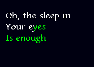 Oh, the sleep in
Youreyes

Is enough