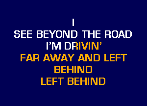 I
SEE BEYOND THE ROAD
I'M DRIVIN'
FAR AWAY AND LEFT
BEHIND
LEFT BEHIND