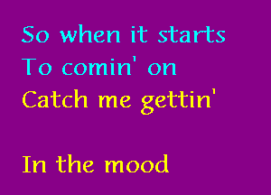 So when it starts
To comin' on

Catch me gettin'

In the mood