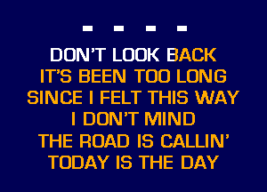 DON'T LOOK BACK
IT'S BEEN TOD LONG
SINCE I FELT THIS WAY
I DON'T MIND
THE ROAD IS CALLIN'
TODAY IS THE DAY
