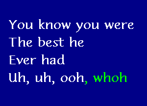 You know you were
The best he

Ever had
uh, uh, ooh, whoh