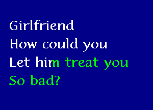 Girlfriend
How could you

Let him treat you
So bad?