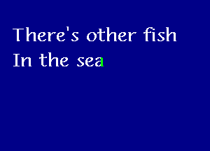 There's other fish
In the sea