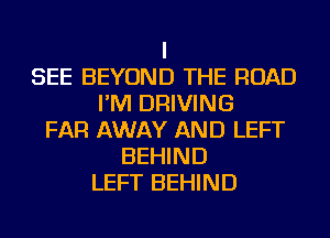 I
SEE BEYOND THE ROAD
I'M DRIVING
FAR AWAY AND LEFT
BEHIND
LEFT BEHIND