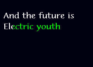 And the future is
Electric youth