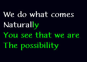 We do what comes
Naturally

You see that we are
The possibility