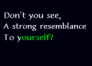 Don't you see,
A strong resemblance

To yourself?