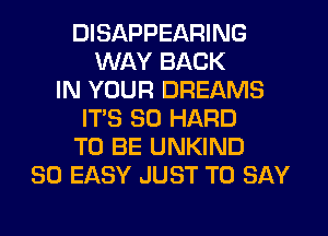 DISAPPEARING
WAY BACK
IN YOUR DREAMS
IT'S SO HARD
TO BE UNKIND
SO EASY JUST TO SAY