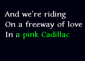 And we're riding
On a freeway of love

In a pink Cadillac