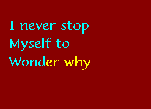 I never stop
Myself to

Wonder why