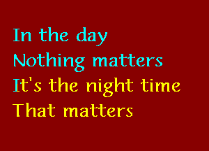 In the day
Nothing matters

It's the night time
That matters