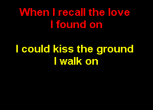 When I recall the love
I found on

I could kiss the ground

I walk on
