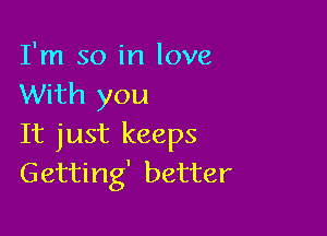 I'm so in love
With you

It just keeps
Getting' better