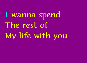 I wanna spend
The rest of

My life with you