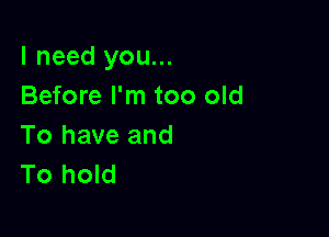 I need you...
Before I'm too old

To have and
To hold