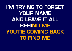 I'M TRYING TO FORGET
YOUR NAME
AND LEAVE IT ALL
BEHIND ME
YOU'RE COMING BACK
TO FIND ME