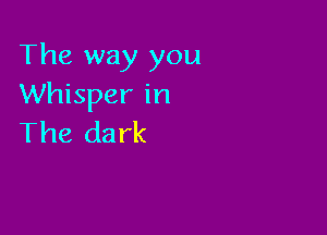 The way you
Whisper in

The dark