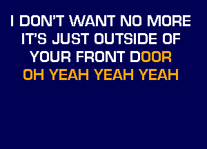 I DON'T WANT NO MORE
ITS JUST OUTSIDE OF
YOUR FRONT DOOR
OH YEAH YEAH YEAH