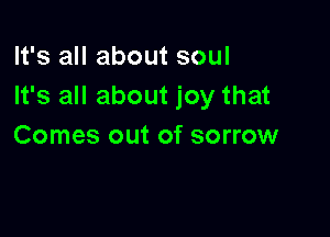 It's all about soul
It's all about joy that

Comes out of sorrow
