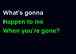 What's gonna
Happen to me

When you're gone?