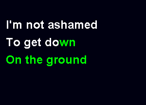 I'm not ashamed
To get down

On the ground