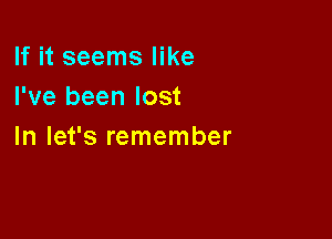 If it seems like
I've been lost

In let's remember