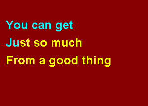 You can get
Just so much

From a good thing