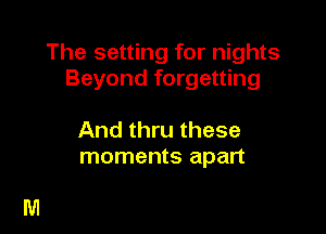 The setting for nights
Beyond forgetting

And thru these
moments apart