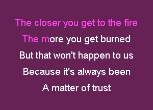 The closer you get to the fire
The more you get burned
But that won't happen to us
Because it's always been

A matter oftrust
