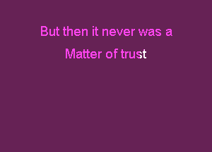 But then it never was a

Matter of trust