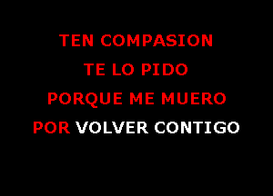 TEN COMPASION
TE LO PIDO

PORQUE ME MUERO
POR VOLVER CONTIGO