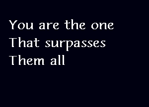 You are the one
That surpasses

Them all