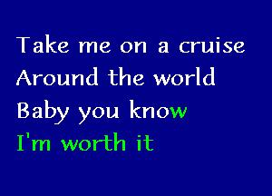 Take me on a cruise
Around the world

Baby you know
I'm worth it