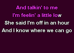 And talkin' to me
I'm feelin' a little low
She said I'm off in an hour

And I know where we can go