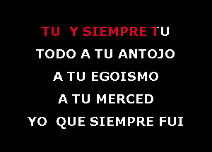 TU Y SIEMPRE TU
TODO A TU ANTOJO

A TU EGOISMO
A TU MERCED
Y0 QUE SIEMPRE FUI