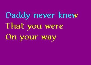 Daddy never knew
That you were

On your way