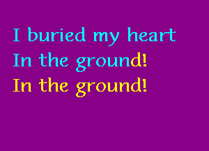 I buried my heart
In the ground!

In the ground!